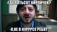 -где пятьсот кирпичей? -я,не в курррсе ребят