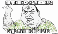 подпишись на михакера будь мужиком,блеать!