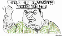 артур, кортошку хавай будь мужиком блеать! 