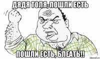 дядя толя, пошли есть пошли есть, блеать!!