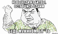 не выходи из битвы, оставшись одним будь мужиком, бл**ть