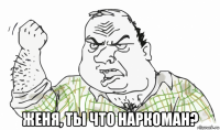  женя, ты что наркоман?