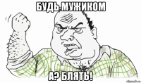 будь мужиком а? блять!