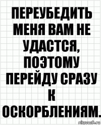 Переубедить меня вам не удастся, поэтому перейду сразу к оскорблениям.