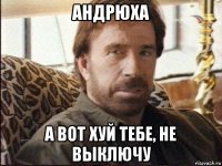 андрюха а вот хуй тебе, не выключу