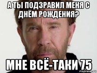 а ты подзравил меня с днём рождения? мне всё-таки 75