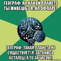 географ: на какой планете ты живешь? я: на эфларе! географ: такая планета не существует! я: заткнись осталец! а то зачасую!