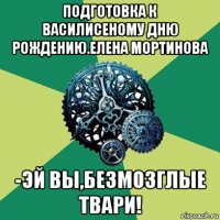 подготовка к василисеному дню рождению.елена мортинова -эй вы,безмозглые твари!