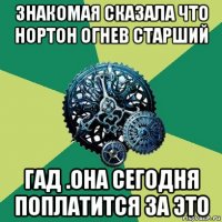 знакомая сказала что нортон огнев старший гад .она сегодня поплатится за это