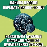 данила просил передать привет фэшу и сказатьчто тот самый настоящий гад!!!!! как думаете я скажу это фэшу