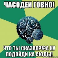 часодеи говно! что ты сказал?!?а ну подойди ка сюды!