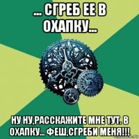 ... сгреб ее в охапку... ну ну,расскажите мне тут. в охапку... феш,сгреби меня!!!