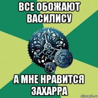 все обожают василису а мне нравится захарра