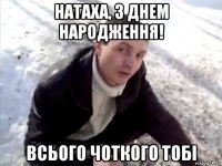 натаха, з днем народження! всього чоткого тобі