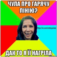 чула про гарячу лінію? дак то я її нагріла