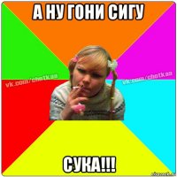 а ну гони сигу сука!!!