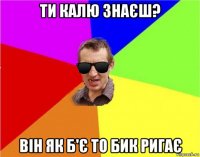 ти калю знаєш? він як б'є то бик ригає