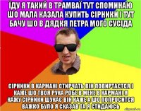 їду я такий в трамваї тут споминаю шо мала казала купить сірники і тут бачу шо в дядкя петра мого сусіда сірники в кармані стирчать він повиртаєтся і каже шо твоя рука робе в мене в кармані я кажу сірники шукає він каже а шо попросится важко було я сказав та я стидаюсь