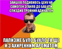 зайшов подививсь цену на самогон зганяв до бабули спиздив тройний адикалон папизже було бухло та ще й з ахиренним ароматом