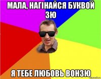 мала, нагінайся буквой зю я тебе любовь вонзю