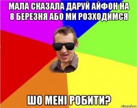 мала сказала даруй айфон на 8 березня або ми розходимся шо мені робити?