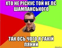 хто не ріскує той не пє шампанського так ось чого я такій пяний