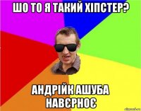 шо то я такий хіпстер? андрійк ашуба навєрноє