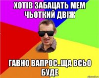 хотів забацать мем чьоткий двіж гавно вапрос..ща всьо буде