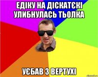 едіку на діскатєкі улибнулась тьолка уєбав з вертухі