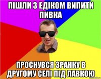 пішли з едіком випити пивка проснувся зранку в другому селі під лавкою