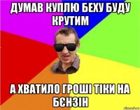 думав куплю беху буду крутим а хватило гроші тіки на бєнзін