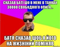 сказав баті шо в мене в танках 30000 свободного опита... батя сказав шоб я його на жизніний поміняв