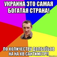 украина это самая богатая страна! по количеству долбоёбов на на кв.сантиметр!!