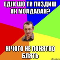 едік шо ти пиздиш як молдаван? нічого не понятно блять