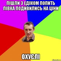 пішли з едіком попить півка подивились на ціни охуєлі