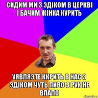 сидим ми з эдіком в церкві і бачим жінка курить уявляэте ккрить в нас з эдіком чуть пиво з рук не впало