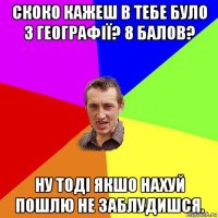 скоко кажеш в тебе було з географії? 8 балов? ну тоді якшо нахуй пошлю не заблудишся.