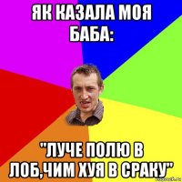 як казала моя баба: "луче полю в лоб,чим хуя в сраку"