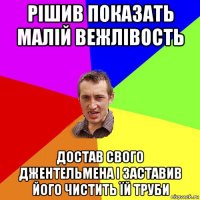 рішив показать малій вежлівость достав свого джентельмена і заставив його чистить їй труби