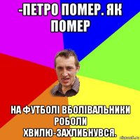 -петро помер. як помер на футболі вболівальники роболи хвилю-захлибнувся.