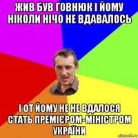 жив був говнюк і йому ніколи нічо не вдавалось і от йому не не вдалося стать премієром-міністром україни