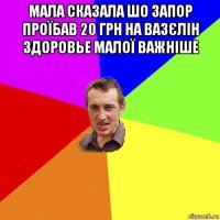 мала сказала шо запор проїбав 20 грн на вазєлін здоровье малої важніше 