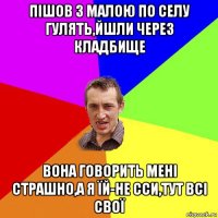 пішов з малою по селу гулять,йшли через кладбище вона говорить мені страшно,а я їй-не сси,тут всі свої