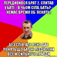 передивився брат 2. спитав у баті: - в чьом сіла, бать? - немає врємя об`яснять! без слів, але ясно дав понять,що батіні піздюліни все ж сильніше правди