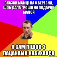 сказав мамці на 8 березня, шоб дала гроши на подарок малой а сам пішов з пацанами набухався