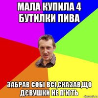 мала купила 4 бутилки пива забрав собі всі,сказав,що дєвушки не п'ють