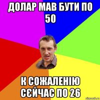 долар мав бути по 50 к сожаленію сєйчас по 26