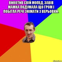 викотив свій мопед, завів мамка подумала що гром і побігла речі знімати з верьовки. 