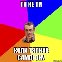 ти не ти коли тяпнув самогону