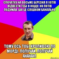 спочатку на восьме березня я хотів відвезти тебе в ніццу, но потів подумав, шо це слішком банально тому ось тобі кропивою по морді. получай, получай ахахах!